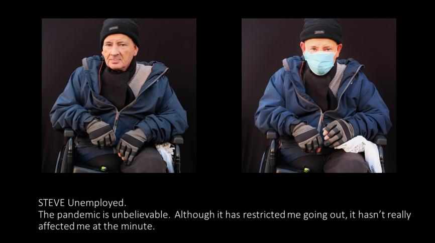 Steve (unemployed) The pandemic is unbelievable. Although it has restricted me going out it hasn;t really affected me at the minute